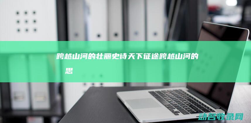 跨越山河的壮丽史诗 天下征途 (跨越山河的意思)