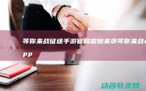 等你来战 征途手游官网震撼来袭 (等你来战app)